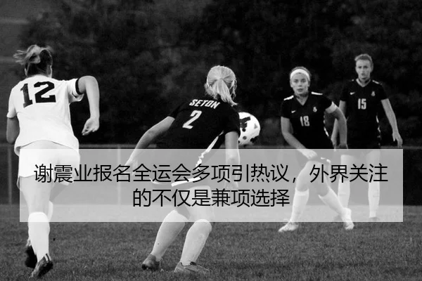 谢震业报名全运会多项引热议，外界关注的不仅是兼项选择